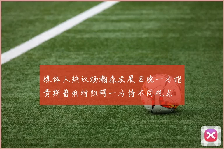 媒体人热议杨瀚森发展困境一方指责斯普利特阻碍一方持不同观点