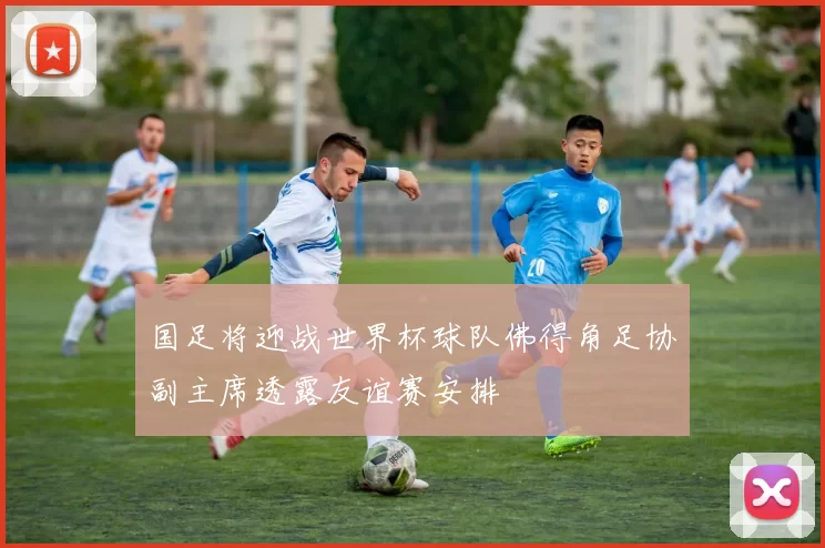 国足将迎战世界杯球队佛得角足协副主席透露友谊赛安排